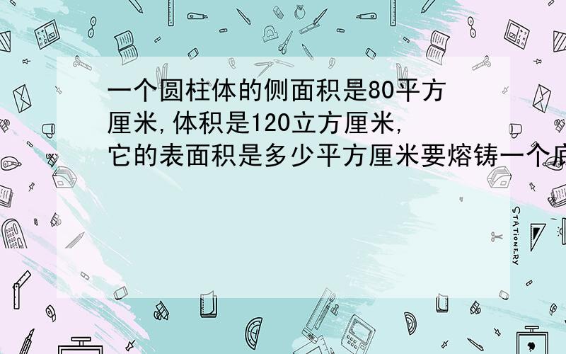 一个圆柱体的侧面积是80平方厘米,体积是120立方厘米,它的表面积是多少平方厘米要熔铸一个底面半径20cm,高12cm的圆锥形铜质艺术品,需要截取横截面是边长4cm的方铜多长