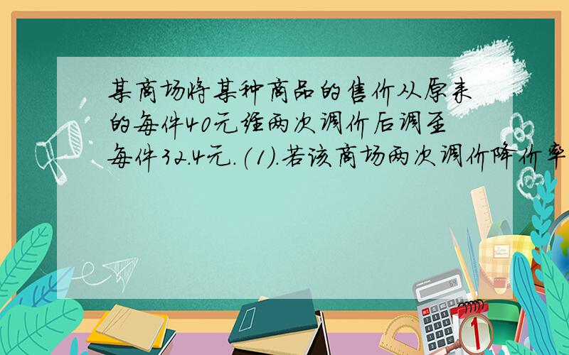 某商场将某种商品的售价从原来的每件40元经两次调价后调至每件32.4元.(1).若该商场两次调价降价率相同,求这个降价率.(2).经调查,该商品没每降价0.2元,即可多销售10件.若该商品原来每月可销