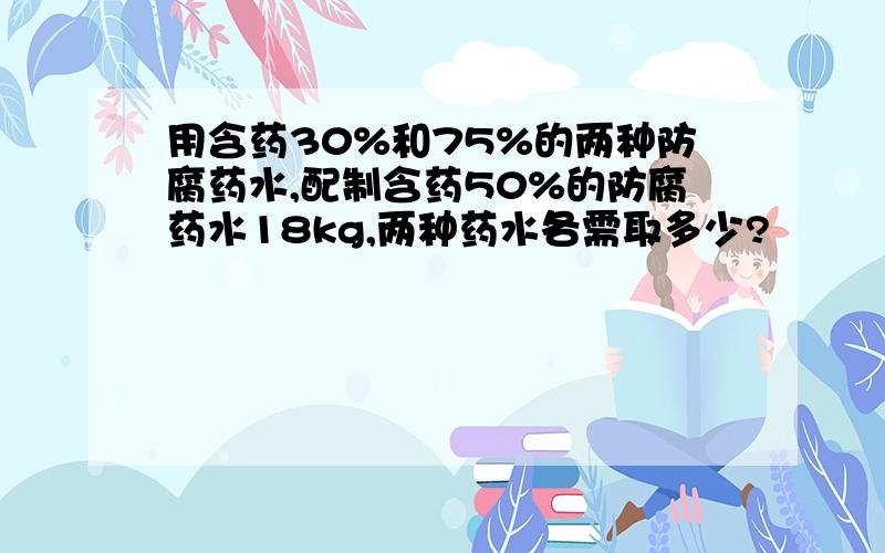 用含药30%和75%的两种防腐药水,配制含药50%的防腐药水18kg,两种药水各需取多少?