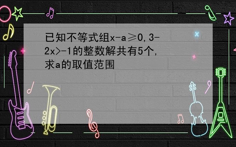 已知不等式组x-a≥0,3-2x>-1的整数解共有5个,求a的取值范围