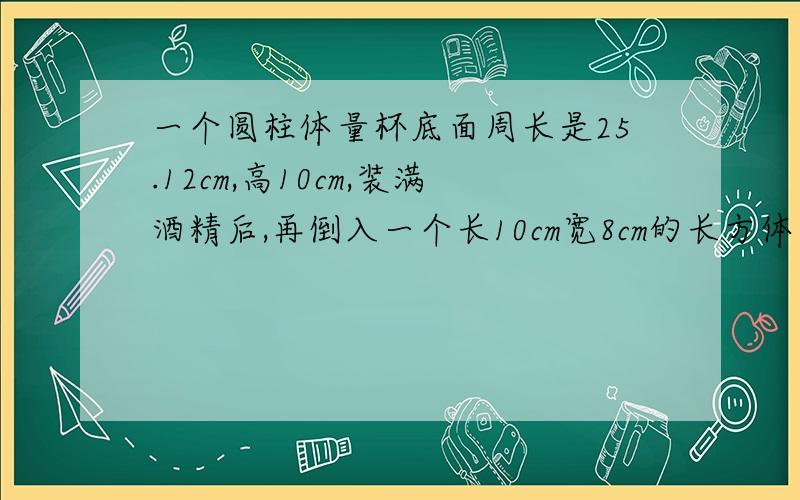 一个圆柱体量杯底面周长是25.12cm,高10cm,装满酒精后,再倒入一个长10cm宽8cm的长方体容器中酒精高多少厘米