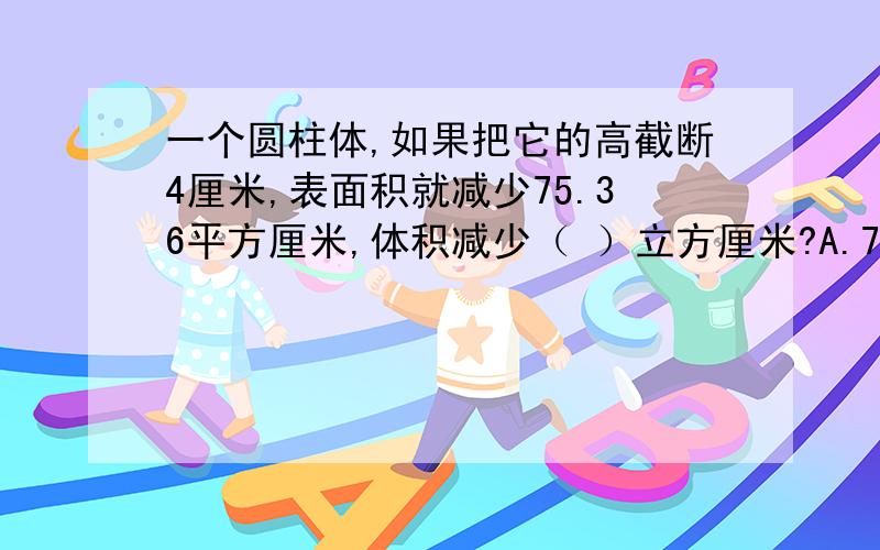 一个圆柱体,如果把它的高截断4厘米,表面积就减少75.36平方厘米,体积减少（ ）立方厘米?A.75.3 B.18.84 C.113.04