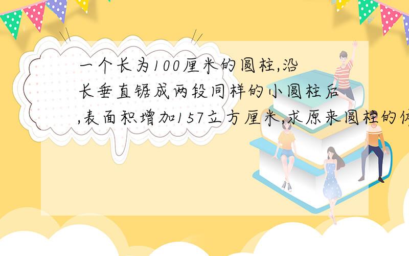 一个长为100厘米的圆柱,沿长垂直锯成两段同样的小圆柱后,表面积增加157立方厘米,求原来圆柱的体积只能用分步算式