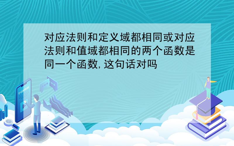 对应法则和定义域都相同或对应法则和值域都相同的两个函数是同一个函数,这句话对吗