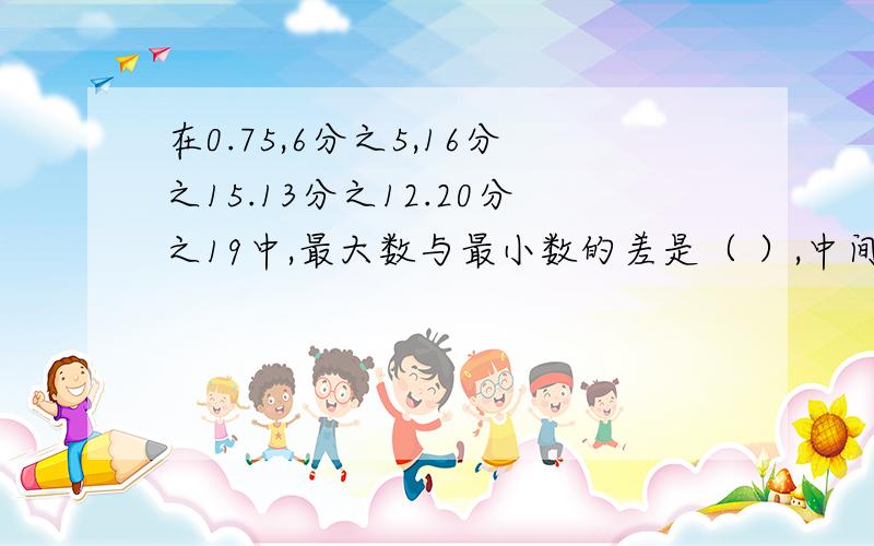 在0.75,6分之5,16分之15.13分之12.20分之19中,最大数与最小数的差是（ ）,中间一个数是（ ）