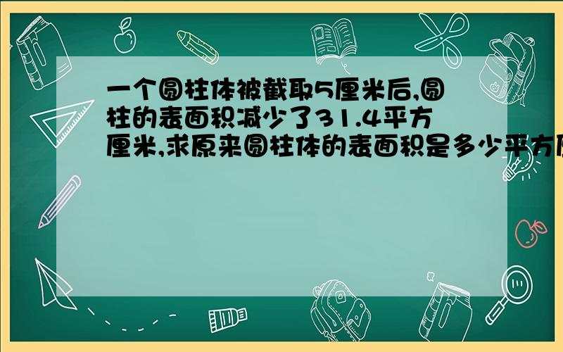 一个圆柱体被截取5厘米后,圆柱的表面积减少了31.4平方厘米,求原来圆柱体的表面积是多少平方厘米