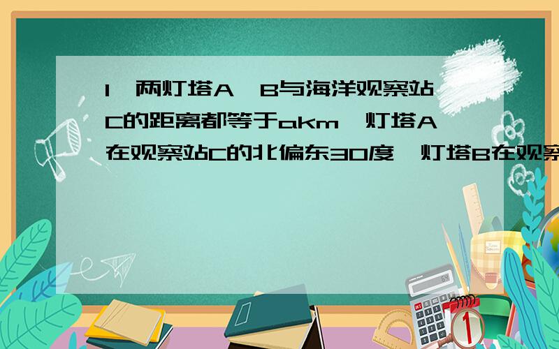 1、两灯塔A、B与海洋观察站C的距离都等于akm,灯塔A在观察站C的北偏东30度,灯塔B在观察站C南偏东60度,则A、B之间的距离为多少?2、已知X>0 Y>0 满足X+2Y=1 求（X分之1）+（Y分之1）的最小值.