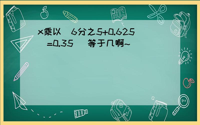 x乘以（6分之5+0.625)=0.35 (等于几啊~)