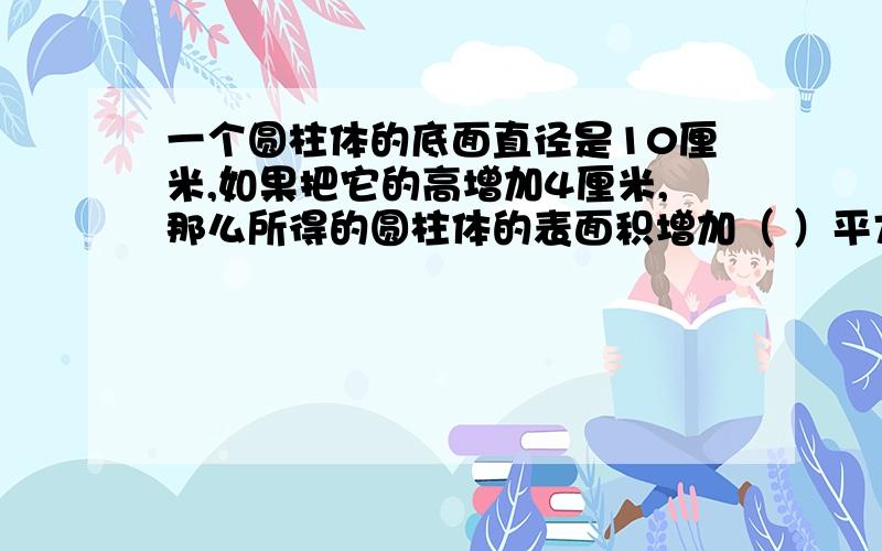 一个圆柱体的底面直径是10厘米,如果把它的高增加4厘米,那么所得的圆柱体的表面积增加（ ）平方厘米(要思路、过程）