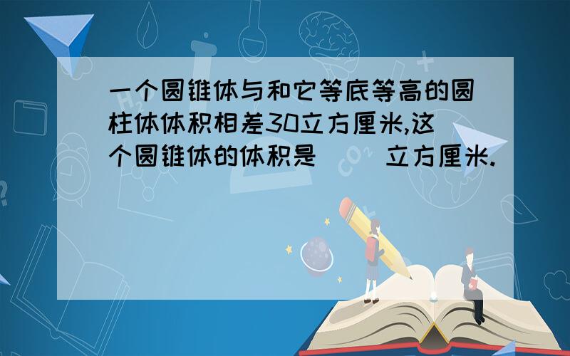 一个圆锥体与和它等底等高的圆柱体体积相差30立方厘米,这个圆锥体的体积是（ ）立方厘米.