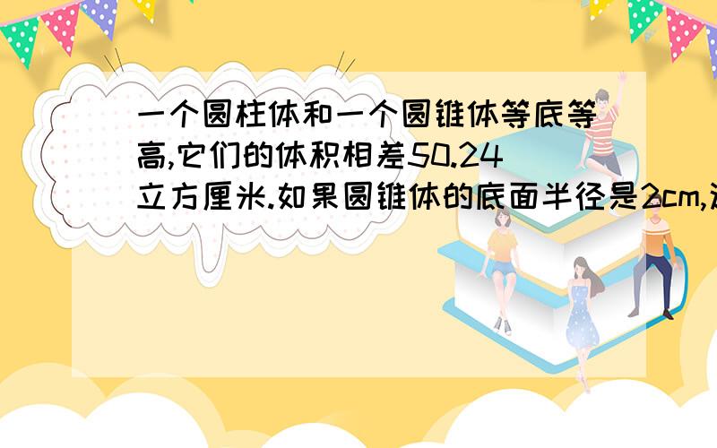 一个圆柱体和一个圆锥体等底等高,它们的体积相差50.24立方厘米.如果圆锥体的底面半径是2cm,这个圆锥体的高是多少?需要算式和分析哦!