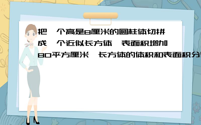 把一个高是8厘米的圆柱体切拼成一个近似长方体,表面积增加80平方厘米,长方体的体积和表面积分别是多少?