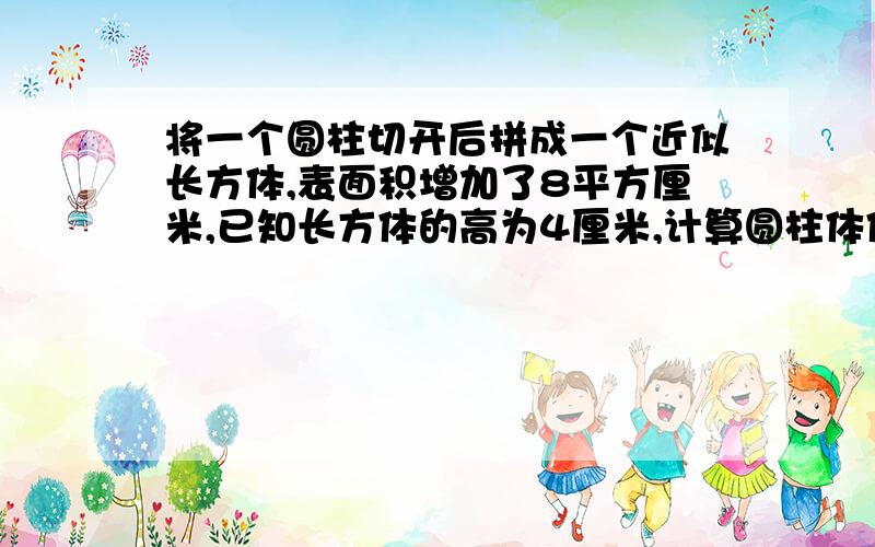 将一个圆柱切开后拼成一个近似长方体,表面积增加了8平方厘米,已知长方体的高为4厘米,计算圆柱体体积.