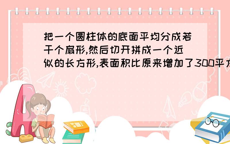 把一个圆柱体的底面平均分成若干个扇形,然后切开拼成一个近似的长方形,表面积比原来增加了300平方厘米,已知圆柱的高是15厘米,圆柱的体积是多少平方厘米?