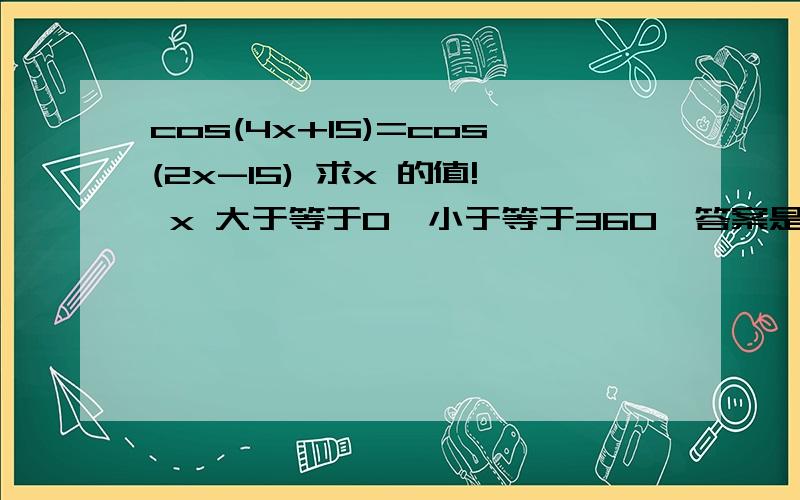 cos(4x+15)=cos(2x-15) 求x 的值! x 大于等于0,小于等于360,答案是0 60 120 165 180 240 300 345 360我得不到165 和345!求解答