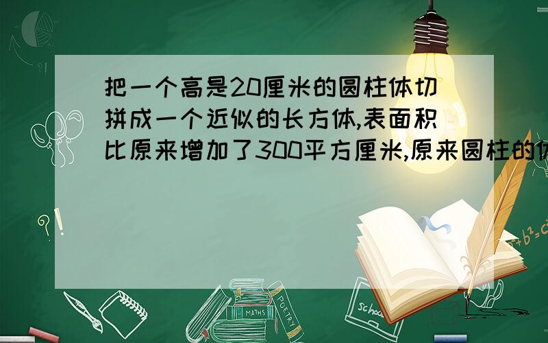 把一个高是20厘米的圆柱体切拼成一个近似的长方体,表面积比原来增加了300平方厘米,原来圆柱的体积是多少立方厘米