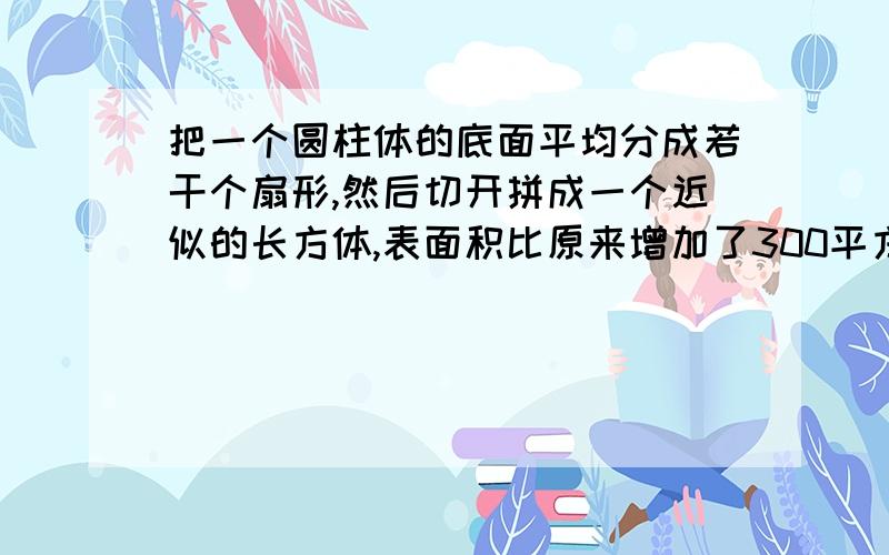 把一个圆柱体的底面平均分成若干个扇形,然后切开拼成一个近似的长方体,表面积比原来增加了300平方厘米,已知圆柱的高是15厘米,圆柱的体积是多少立方厘米?