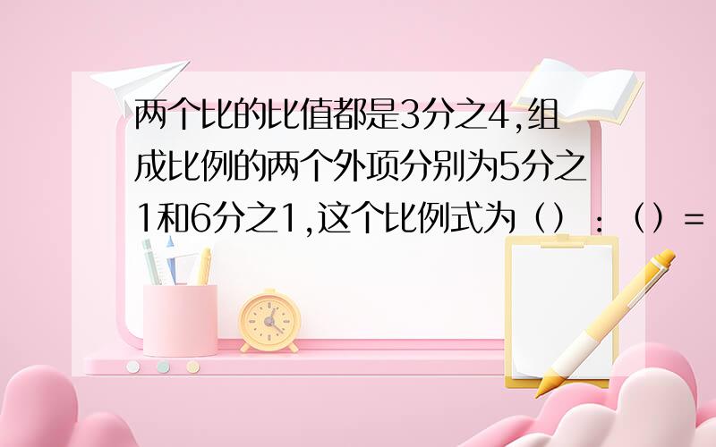 两个比的比值都是3分之4,组成比例的两个外项分别为5分之1和6分之1,这个比例式为（）：（）=（）：（）