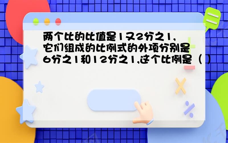 两个比的比值是1又2分之1,它们组成的比例式的外项分别是6分之1和12分之1,这个比例是（ ）