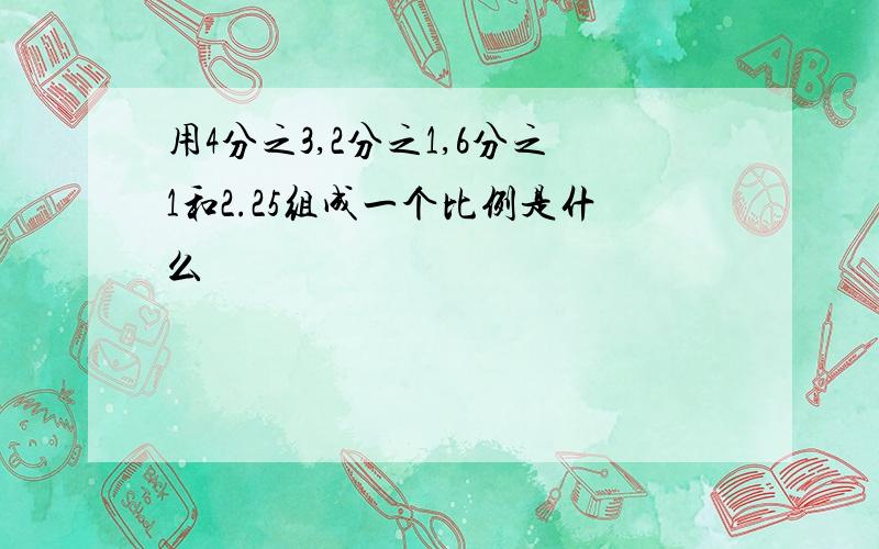 用4分之3,2分之1,6分之1和2.25组成一个比例是什么