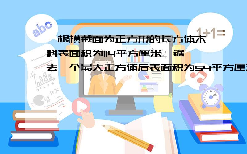 一根横截面为正方形的长方体木料表面积为114平方厘米,锯去一个最大正方体后表面积为54平方厘米,锯下的正求据下的最大正方体的表面积和体积