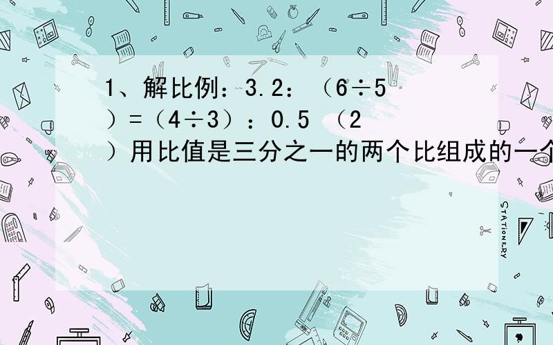 1、解比例：3.2：（6÷5）=（4÷3）：0.5 （2）用比值是三分之一的两个比组成的一个比例是（     ）.3．小红的身高和身影的比是3:1,旗杆的影子长4．5米.旗杆的实际长度是多少?