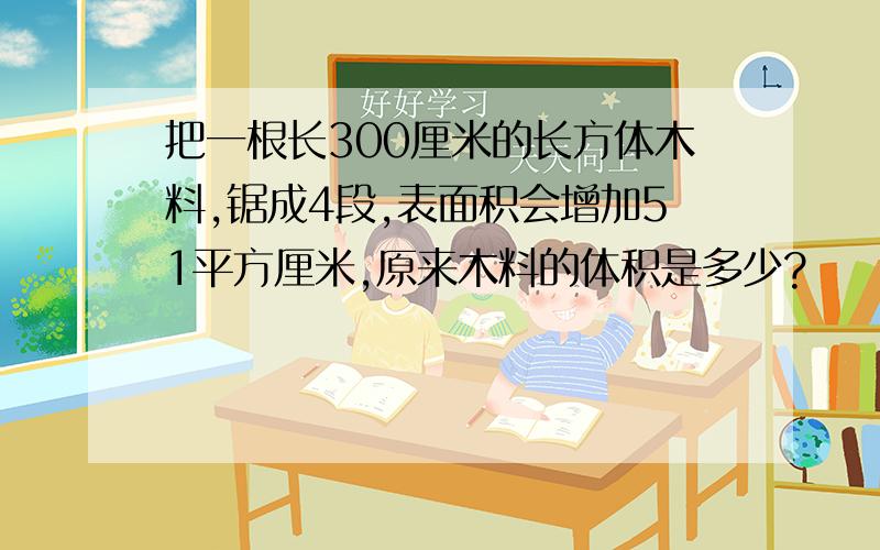 把一根长300厘米的长方体木料,锯成4段,表面积会增加51平方厘米,原来木料的体积是多少?