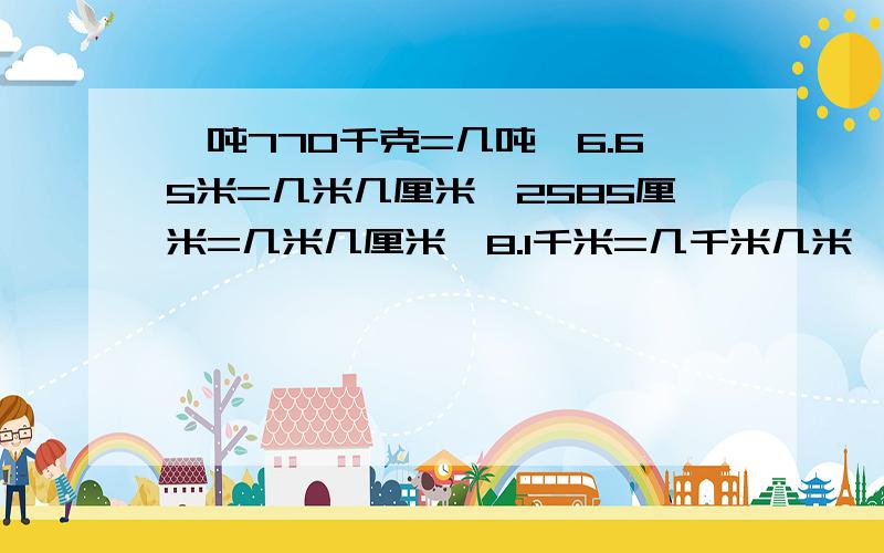 一吨770千克=几吨,6.65米=几米几厘米,2585厘米=几米几厘米,8.1千米=几千米几米