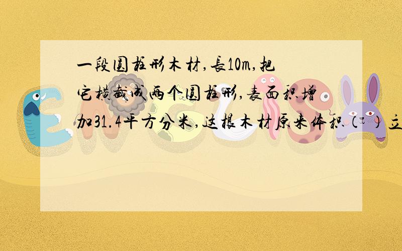 一段圆柱形木材,长10m,把它横截成两个圆柱形,表面积增加31.4平方分米,这根木材原来体积（ ）立方分米写出解题方法