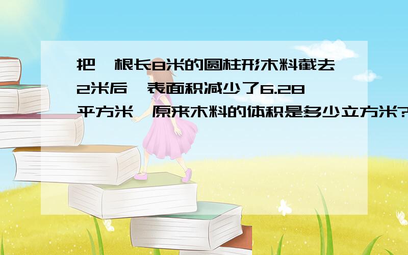 把一根长8米的圆柱形木料截去2米后,表面积减少了6.28平方米,原来木料的体积是多少立方米?请列出算式