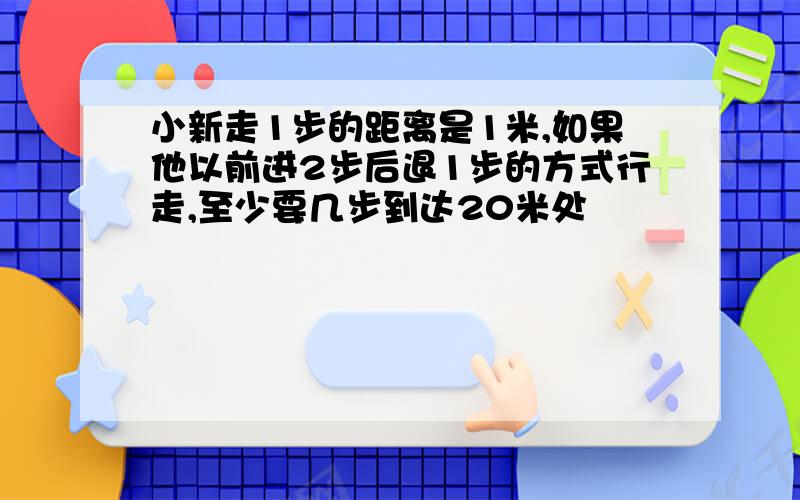 小新走1步的距离是1米,如果他以前进2步后退1步的方式行走,至少要几步到达20米处