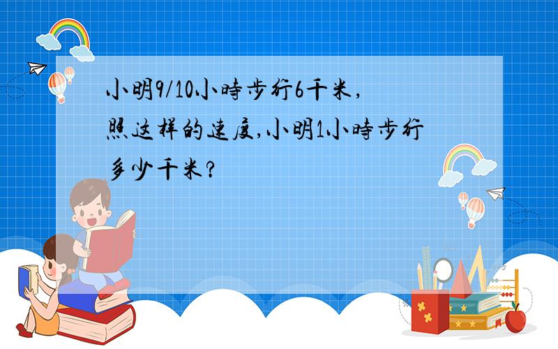 小明9/10小时步行6千米,照这样的速度,小明1小时步行多少千米?