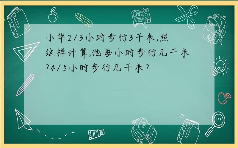 小华2/3小时步行3千米,照这样计算,他每小时步行几千米?4/5小时步行几千米?