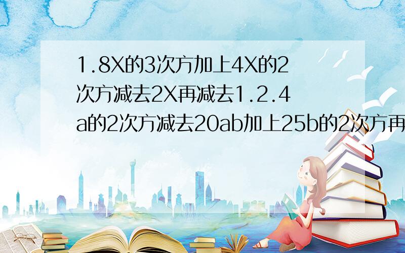 1.8X的3次方加上4X的2次方减去2X再减去1.2.4a的2次方减去20ab加上25b的2次方再减去36.3.（a的4次方乘以b加上a的3次方乘以b的2次方）减去a的2次方乘以b的3次方减去ab的4次方.4.X的2次方乘以（X+1）- Y