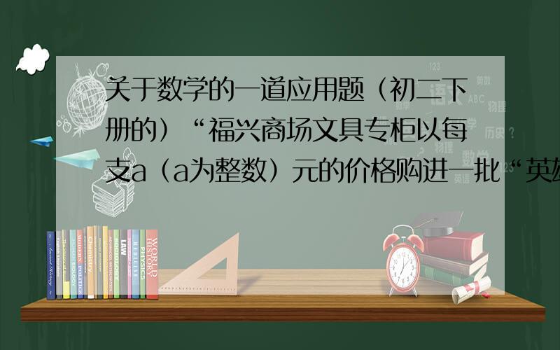 关于数学的一道应用题（初二下册的）“福兴商场文具专柜以每支a（a为整数）元的价格购进一批“英雄”牌钢笔,决定每支加价2元销售,由于这种品牌的钢笔价格优、质量好、外观美,很快销