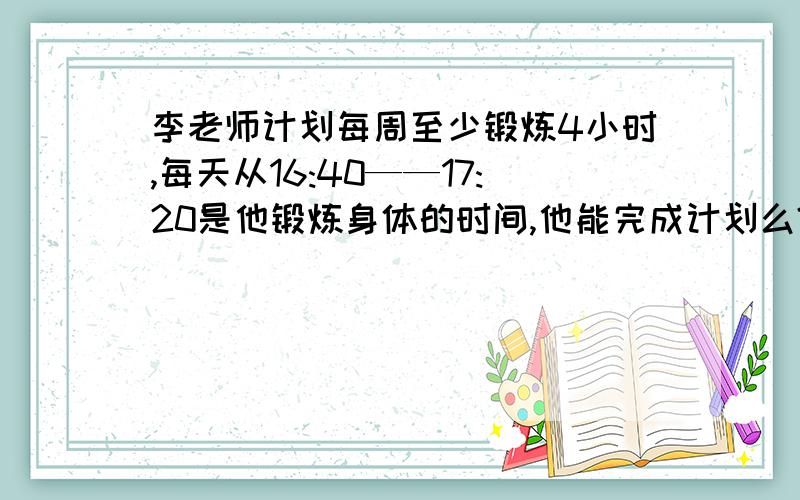 李老师计划每周至少锻炼4小时,每天从16:40——17:20是他锻炼身体的时间,他能完成计划么?我是一个小学生,这道题我不太懂,请大家帮我详细的讲一讲,滴水之恩将会涌泉相报的.