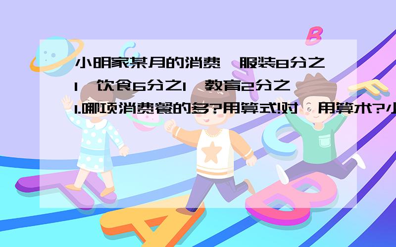 小明家某月的消费,服装8分之1,饮食6分之1,教育2分之1.哪项消费餐的多?用算式!对,用算术?小明家某月的消费,服装8分之1,饮食6分之1,教育2分之1.哪项消费餐的多?用算式!还有一个,在全月消费中