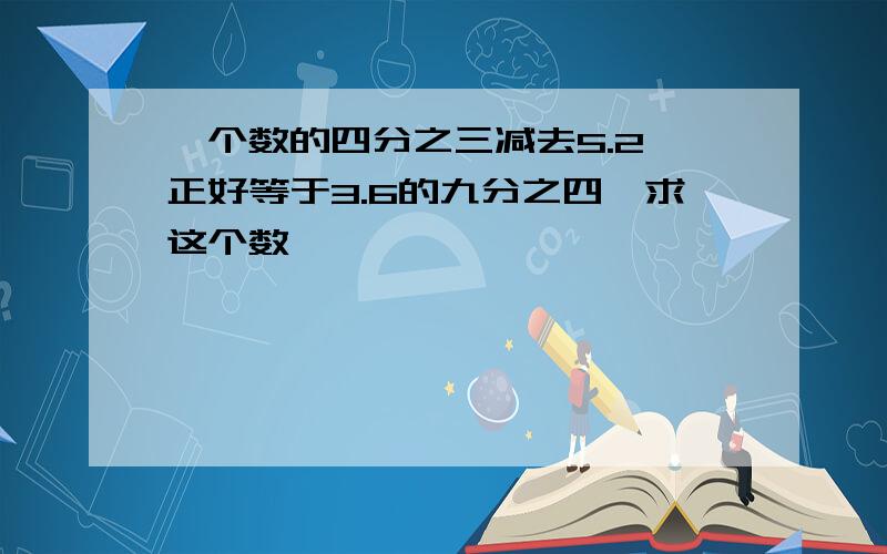 一个数的四分之三减去5.2,正好等于3.6的九分之四,求这个数