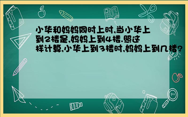 小华和妈妈同时上时,当小华上到2楼是,妈妈上到4楼.照这样计算,小华上到3楼时,妈妈上到几楼?