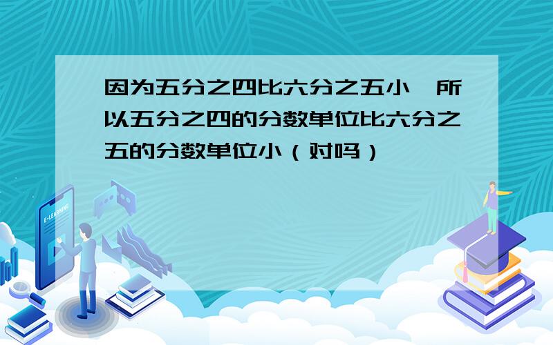 因为五分之四比六分之五小,所以五分之四的分数单位比六分之五的分数单位小（对吗）