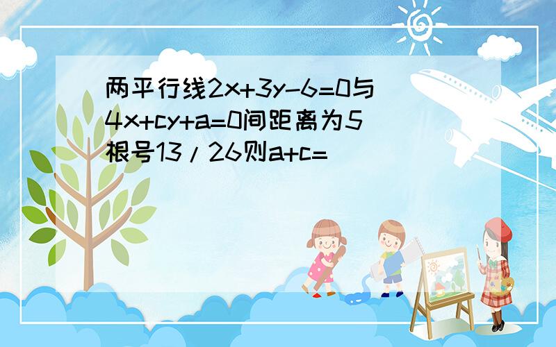 两平行线2x+3y-6=0与4x+cy+a=0间距离为5根号13/26则a+c=