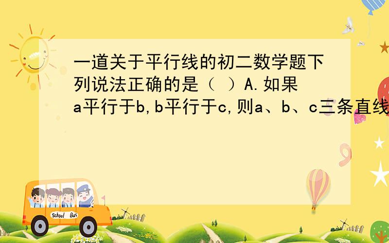 一道关于平行线的初二数学题下列说法正确的是（ ）A.如果a平行于b,b平行于c,则a、b、c三条直线一定在同一平面内B.如果a平行于b,b平行于c,则直线a和c可能不在一个平面内C.平行于同一条直线