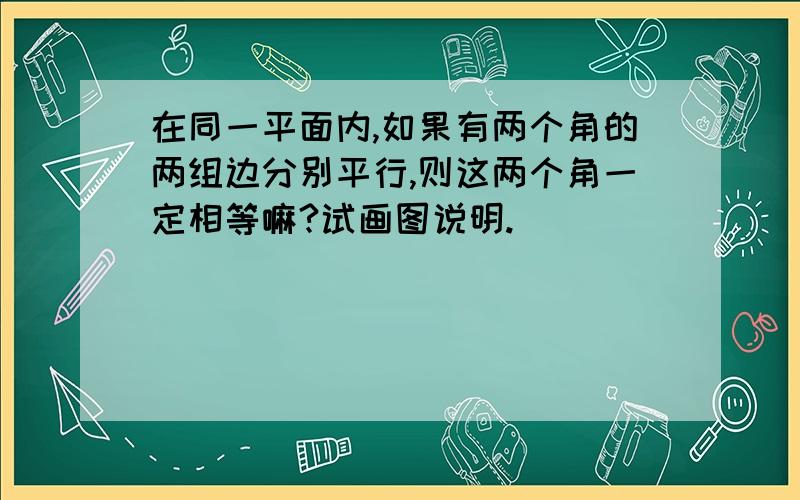 在同一平面内,如果有两个角的两组边分别平行,则这两个角一定相等嘛?试画图说明.