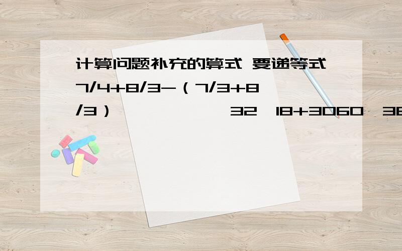 计算问题补充的算式 要递等式7/4+8/3-（7/3+8/3）            32*18+3060÷36               8/7+4/3-12/11         11/15-8/3-8/5