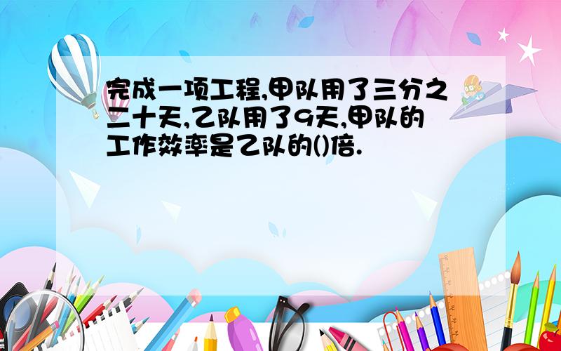 完成一项工程,甲队用了三分之二十天,乙队用了9天,甲队的工作效率是乙队的()倍.