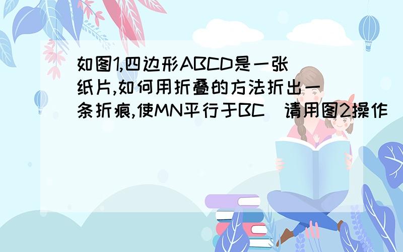 如图1,四边形ABCD是一张纸片,如何用折叠的方法折出一条折痕,使MN平行于BC（请用图2操作）（1）小明的方法是：第一次折叠使点C和点B重合,得折痕EF；第二次折叠,使点F和点E重合,得折痕MN.请