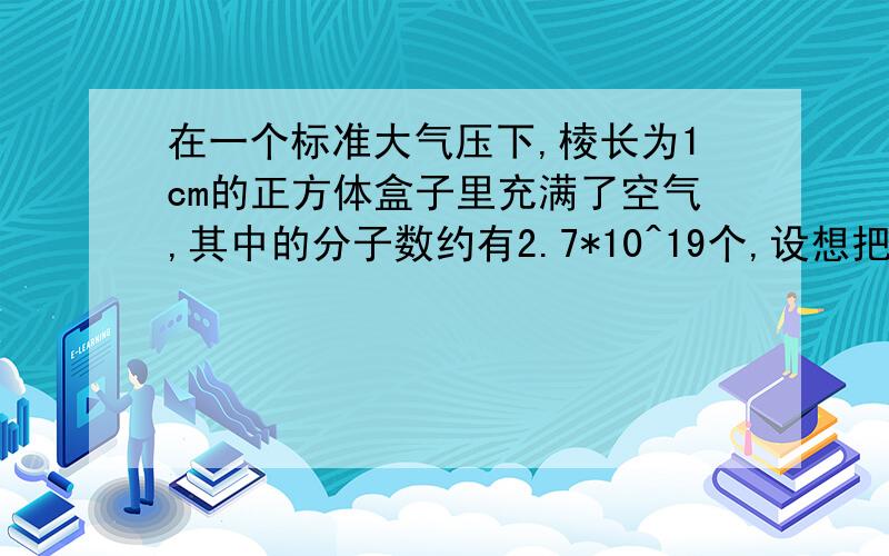 在一个标准大气压下,棱长为1cm的正方体盒子里充满了空气,其中的分子数约有2.7*10^19个,设想把它封起来,开一个小孔,并使每秒内有1亿个气体分子向外跑出,要使盒子里的所有气体分子全部跑出