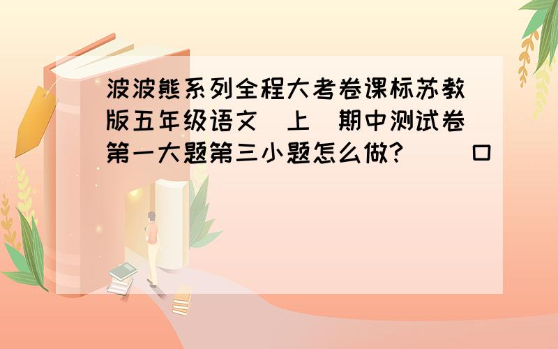 波波熊系列全程大考卷课标苏教版五年级语文(上)期中测试卷第一大题第三小题怎么做?（ ）口（ ）舌?