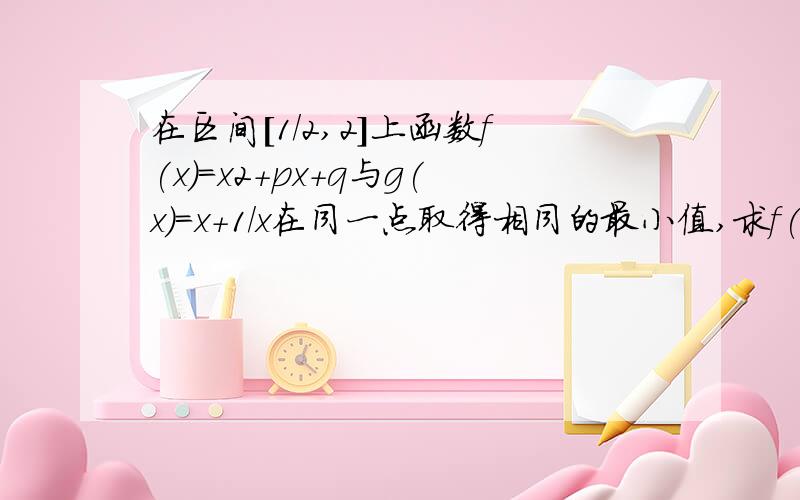 在区间[1/2,2]上函数f(x)=x2+px+q与g(x)=x+1/x在同一点取得相同的最小值,求f(x)在区间[1/2,2]上的最大值