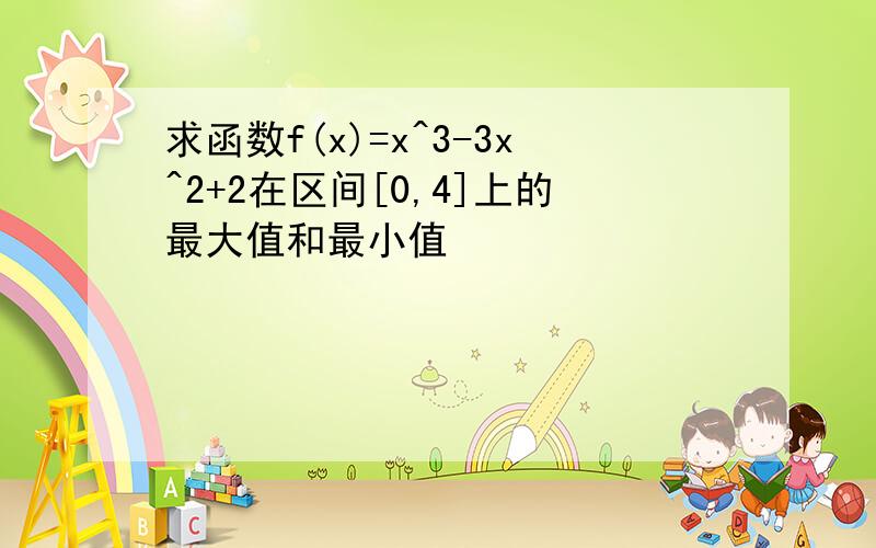 求函数f(x)=x^3-3x^2+2在区间[0,4]上的最大值和最小值